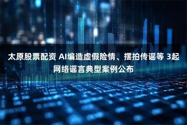 太原股票配资 AI编造虚假险情、摆拍传谣等 3起网络谣言典型案例公布