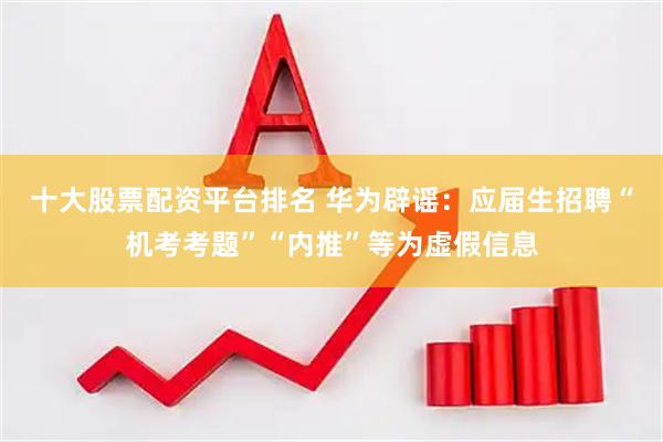 十大股票配资平台排名 华为辟谣：应届生招聘“机考考题”“内推”等为虚假信息