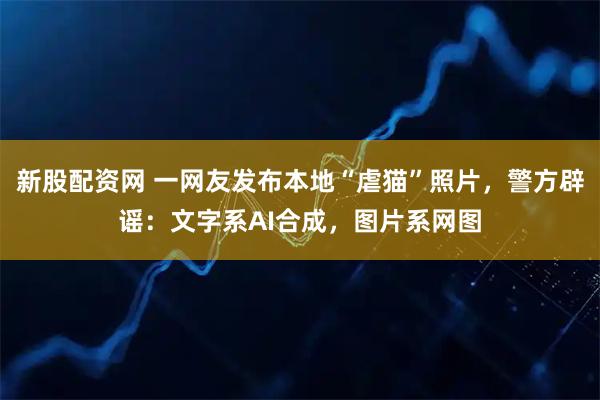 新股配资网 一网友发布本地“虐猫”照片，警方辟谣：文字系AI合成，图片系网图