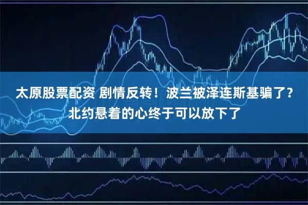 太原股票配资 剧情反转！波兰被泽连斯基骗了？北约悬着的心终于可以放下了