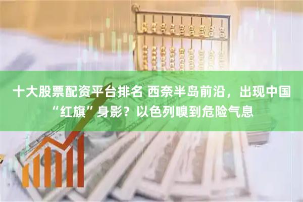 十大股票配资平台排名 西奈半岛前沿，出现中国“红旗”身影？以色列嗅到危险气息