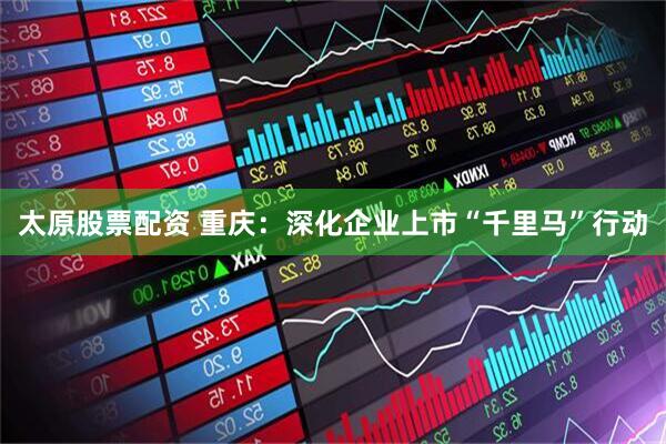 太原股票配资 重庆：深化企业上市“千里马”行动