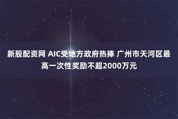 新股配资网 AIC受地方政府热捧 广州市天河区最高一次性奖励不超2000万元