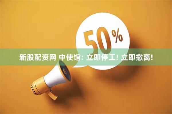 新股配资网 中使馆: 立即停工! 立即撤离!