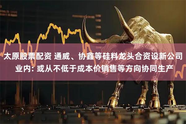 太原股票配资 通威、协鑫等硅料龙头合资设新公司 业内: 或从不低于成本价销售等方向协同生产