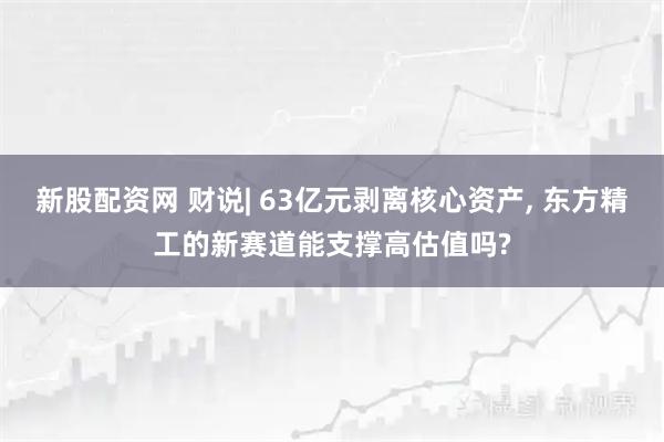 新股配资网 财说| 63亿元剥离核心资产, 东方精工的新赛道能支撑高估值吗?