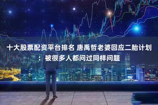 十大股票配资平台排名 唐禹哲老婆回应二胎计划：被很多人都问过同样问题