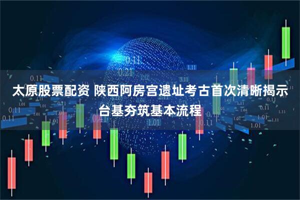 太原股票配资 陕西阿房宫遗址考古首次清晰揭示台基夯筑基本流程