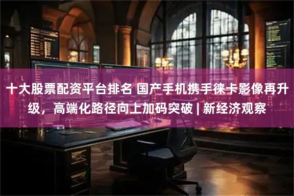 十大股票配资平台排名 国产手机携手徕卡影像再升级，高端化路径向上加码突破 | 新经济观察
