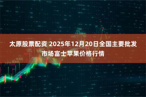 太原股票配资 2025年12月20日全国主要批发市场富士苹果价格行情