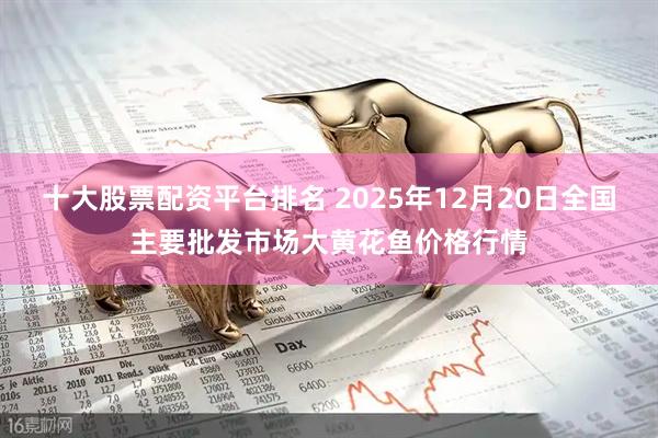 十大股票配资平台排名 2025年12月20日全国主要批发市场大黄花鱼价格行情