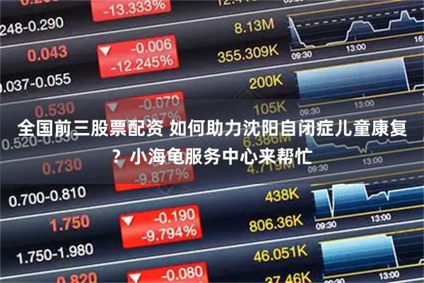 全国前三股票配资 如何助力沈阳自闭症儿童康复？小海龟服务中心来帮忙
