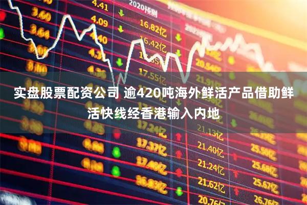 实盘股票配资公司 逾420吨海外鲜活产品借助鲜活快线经香港输入内地
