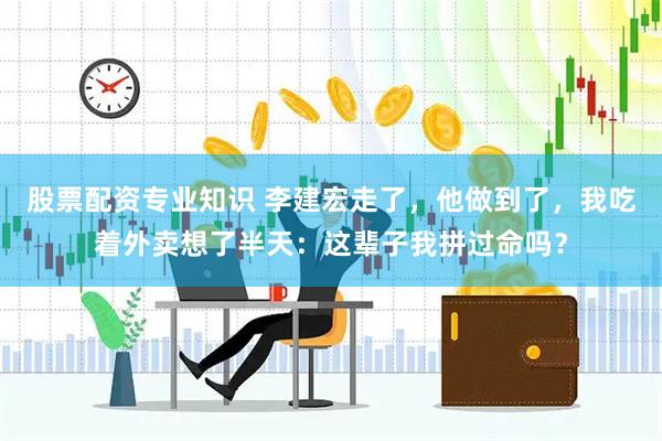 股票配资专业知识 李建宏走了，他做到了，我吃着外卖想了半天：这辈子我拼过命吗？