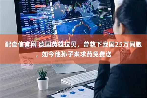 配查信官网 德国英雄拉贝，曾救下我国25万同胞，如今他孙子来求药免费送
