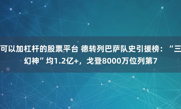 可以加杠杆的股票平台 德转列巴萨队史引援榜：“三幻神”均1.2亿+，戈登8000万位列第7